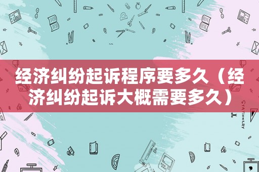 經濟糾紛起訴程序要多久（經濟糾紛起訴大概需要多久）