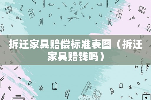拆遷家具賠償標準表圖（拆遷家具賠錢嗎）
