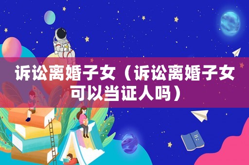 訴訟離婚子女（訴訟離婚子女可以當證人嗎）