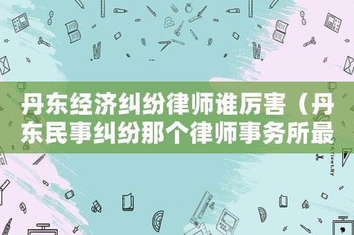 丹東經濟糾紛律師誰厲害（丹東民事糾紛那個律師事務所最好）