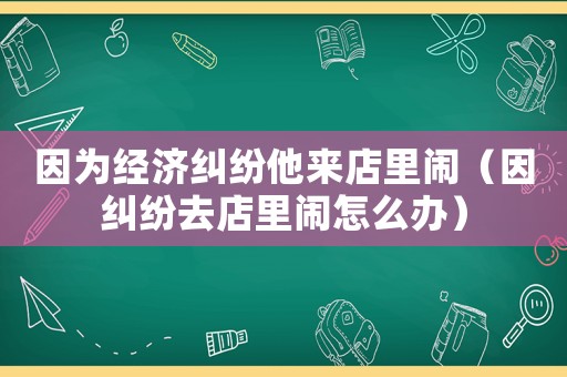 因?yàn)榻?jīng)濟(jì)糾紛他來店里鬧（因糾紛去店里鬧怎么辦）