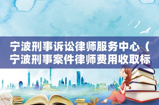 寧波刑事訴訟律師服務(wù)中心（寧波刑事案件律師費用收取標準）