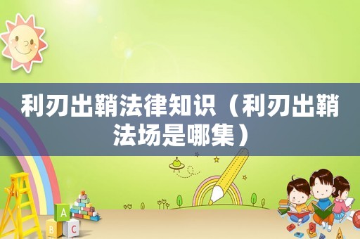 利刃出鞘法律知識(shí)（利刃出鞘法場(chǎng)是哪集）