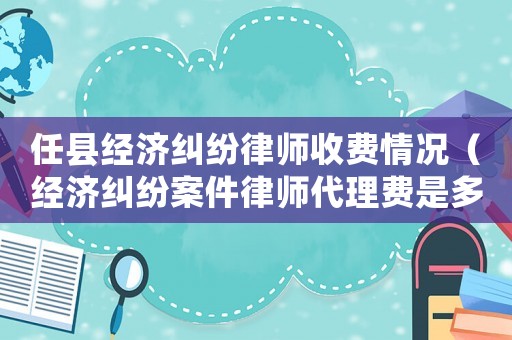 任縣經濟糾紛律師收費情況（經濟糾紛案件律師代理費是多少）