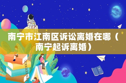南寧市江南區訴訟離婚在哪（南寧起訴離婚）