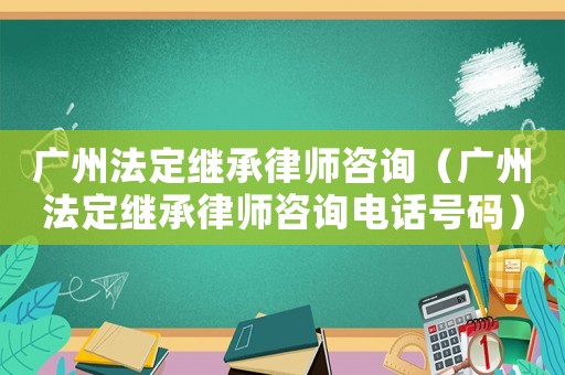 廣州法定繼承律師咨詢（廣州法定繼承律師咨詢電話號(hào)碼）