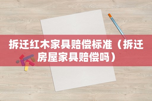 拆遷紅木家具賠償標(biāo)準(zhǔn)（拆遷房屋家具賠償嗎）