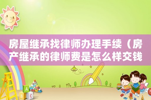 房屋繼承找律師辦理手續（房產繼承的律師費是怎么樣交錢）
