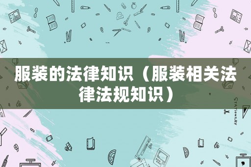 服裝的法律知識（服裝相關(guān)法律法規(guī)知識）