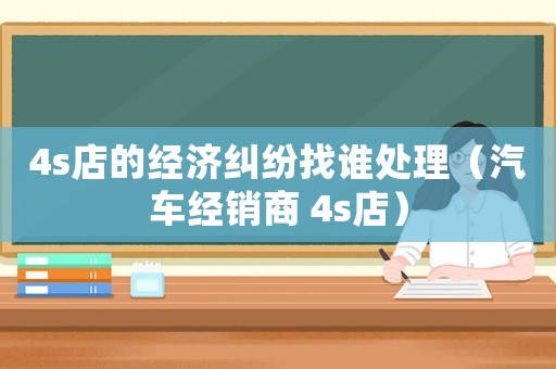 4s店的經濟糾紛找誰處理（汽車經銷商 4s店）