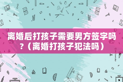 離婚后打孩子需要男方簽字嗎?（離婚打孩子犯法嗎）