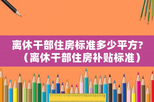 離休干部住房標準多少平方?（離休干部住房補貼標準）