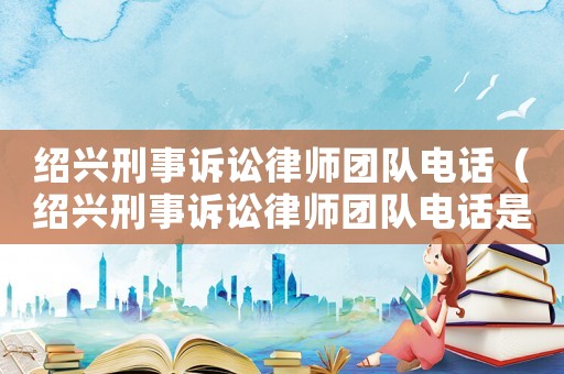 紹興刑事訴訟律師團隊電話（紹興刑事訴訟律師團隊電話是多少）