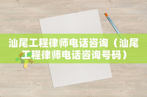 汕尾工程律師電話咨詢（汕尾工程律師電話咨詢號碼）