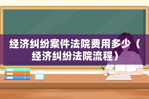 經(jīng)濟(jì)糾紛案件法院費用多少（經(jīng)濟(jì)糾紛法院流程）