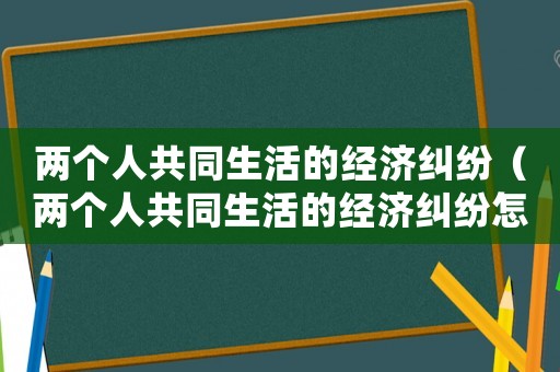 兩個(gè)人共同生活的經(jīng)濟(jì)糾紛（兩個(gè)人共同生活的經(jīng)濟(jì)糾紛怎么處理）