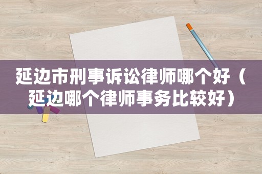 延邊市刑事訴訟律師哪個(gè)好（延邊哪個(gè)律師事務(wù)比較好）