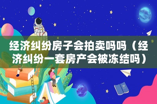 經濟糾紛房子會拍賣嗎嗎（經濟糾紛一套房產會被凍結嗎）
