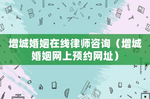 增城婚姻在線律師咨詢（增城婚姻網上預約網址）