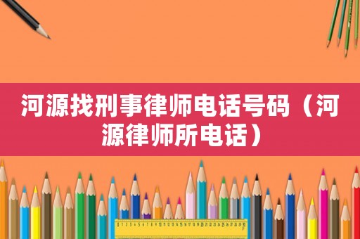 河源找刑事律師電話號碼（河源律師所電話）