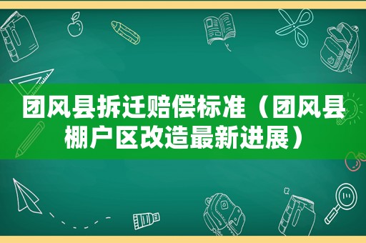 團風縣拆遷賠償標準（團風縣棚戶區改造最新進展）