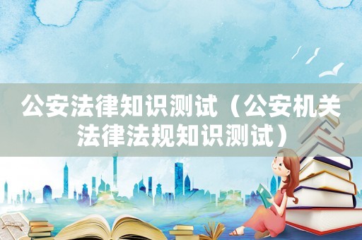 公安法律知識測試（公安機關法律法規知識測試）