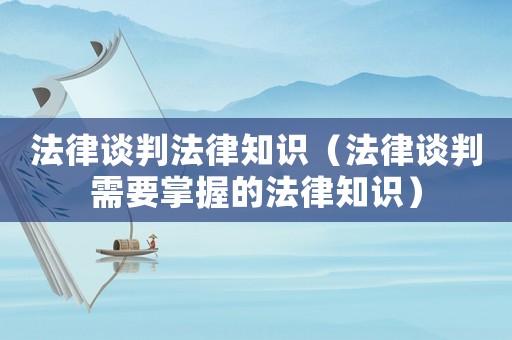 法律談判法律知識（法律談判需要掌握的法律知識）