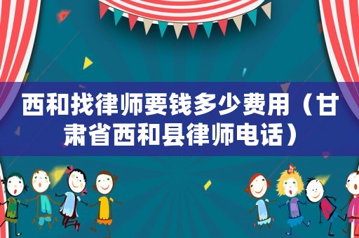 西和找律師要錢多少費(fèi)用（甘肅省西和縣律師電話）