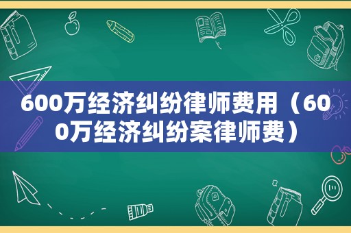 600萬經濟糾紛律師費用（600萬經濟糾紛案律師費）