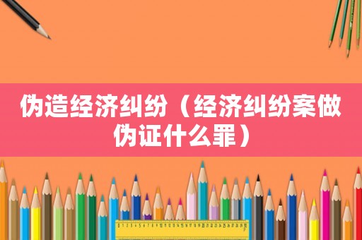 偽造經濟糾紛（經濟糾紛案做偽證什么罪）
