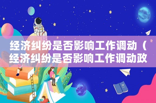 經濟糾紛是否影響工作調動（經濟糾紛是否影響工作調動政策）