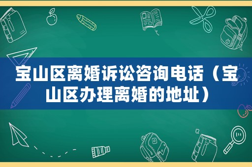寶山區離婚訴訟咨詢電話（寶山區辦理離婚的地址）