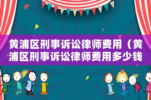 黃浦區刑事訴訟律師費用（黃浦區刑事訴訟律師費用多少錢）