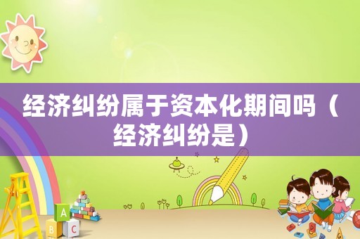 經濟糾紛屬于資本化期間嗎（經濟糾紛是）