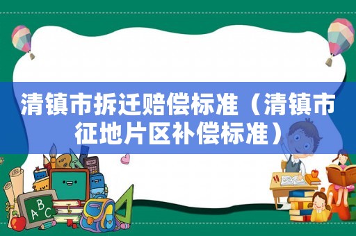 清鎮(zhèn)市拆遷賠償標準（清鎮(zhèn)市征地片區(qū)補償標準）