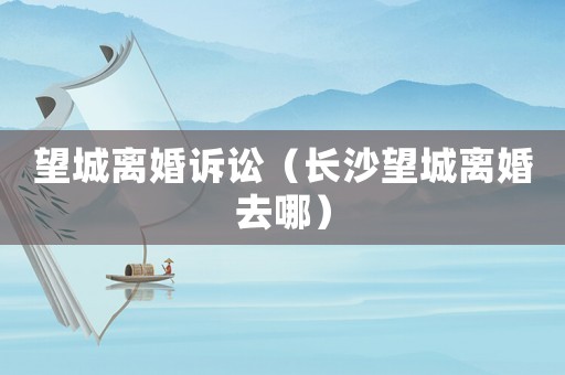 望城離婚訴訟（長沙望城離婚去哪）