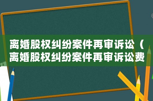 離婚股權(quán)糾紛案件再審訴訟（離婚股權(quán)糾紛案件再審訴訟費(fèi)誰出）