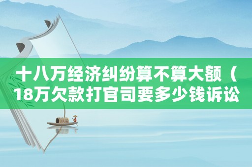 十八萬(wàn)經(jīng)濟(jì)糾紛算不算大額（18萬(wàn)欠款打官司要多少錢(qián)訴訟費(fèi)）