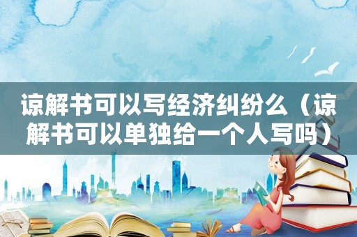 諒解書可以寫經濟糾紛么（諒解書可以單獨給一個人寫嗎）