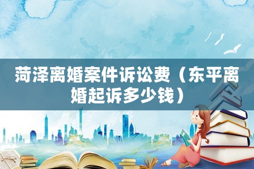 菏澤離婚案件訴訟費(fèi)（東平離婚起訴多少錢）
