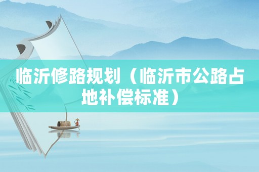 臨沂修路規(guī)劃（臨沂市公路占地補償標準）