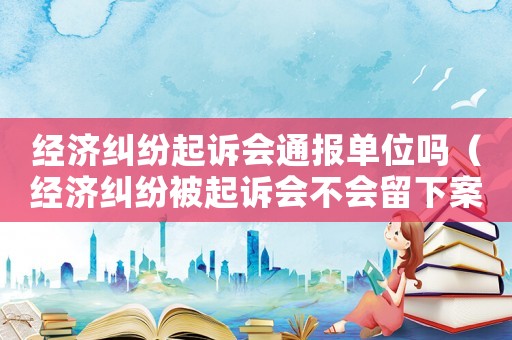 經濟糾紛起訴會通報單位嗎（經濟糾紛被起訴會不會留下案底）