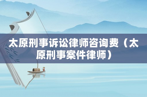 太原刑事訴訟律師咨詢費(fèi)（太原刑事案件律師）