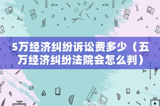 5萬經濟糾紛訴訟費多少（五萬經濟糾紛法院會怎么判）