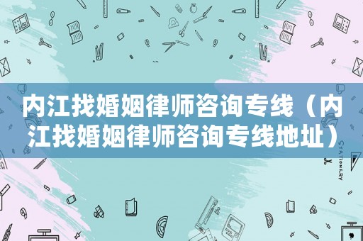 內江找婚姻律師咨詢專線（內江找婚姻律師咨詢專線地址）