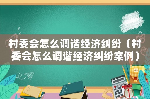 村委會怎么調(diào)諧經(jīng)濟(jì)糾紛（村委會怎么調(diào)諧經(jīng)濟(jì)糾紛案例）