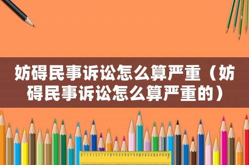 妨礙民事訴訟怎么算嚴重（妨礙民事訴訟怎么算嚴重的）