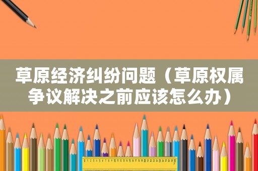 草原經(jīng)濟(jì)糾紛問(wèn)題（草原權(quán)屬爭(zhēng)議解決之前應(yīng)該怎么辦）
