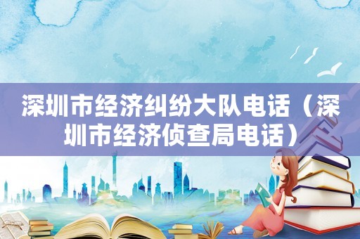 深圳市經濟糾紛大隊電話（深圳市經濟偵查局電話）