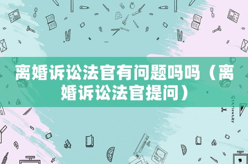離婚訴訟法官有問題嗎嗎（離婚訴訟法官提問）